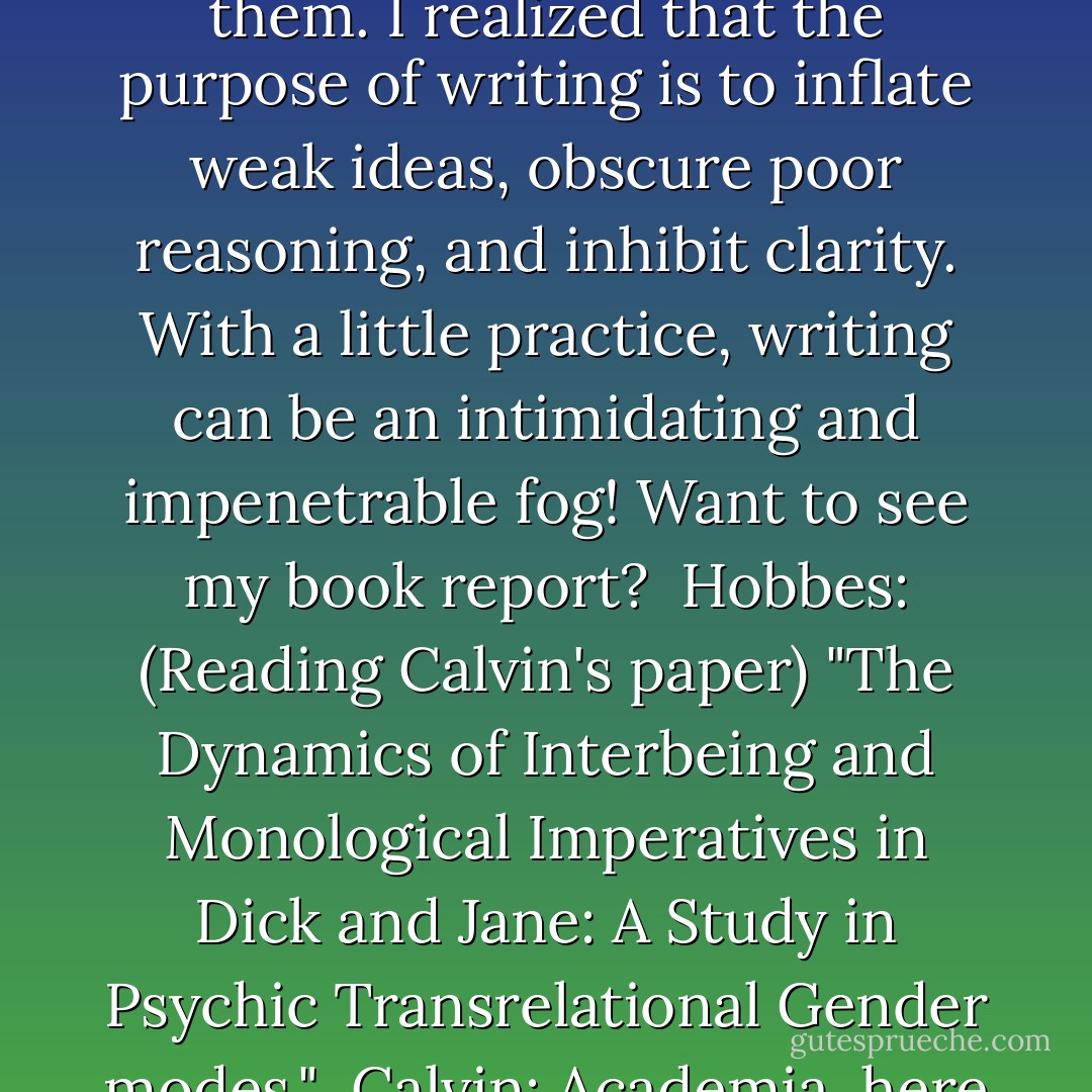 Calvin: I used to hate writing assignments, but now I enjoy them. I realized that the purpose of writing is to inflate weak ideas, obscure poor reasoning, and inhibit clarity. With a little practice, writing can be an intimidating and impenetrable fog! Want to see my book report? <br />Hobbes: (Reading Calvin's paper) "The Dynamics of Interbeing and Monological Imperatives in Dick and Jane: A Study in Psychic Transrelational Gender modes." <br />Calvin: Academia, here I come! - Bill Watterson