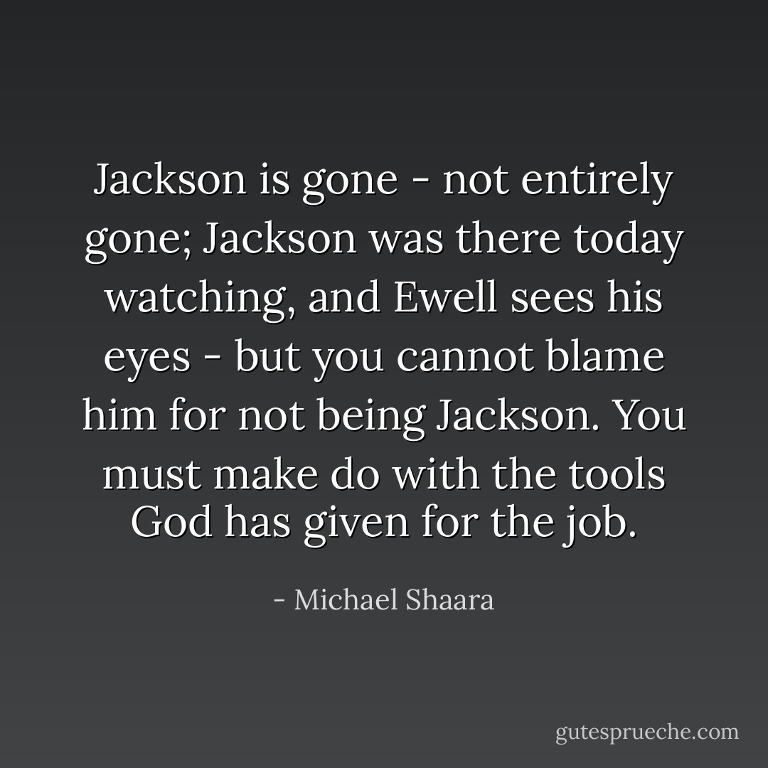 Jackson is gone - not entirely gone; Jackson was there today watching, and Ewell sees his eyes - but you cannot blame him for not being Jackson. You must make do with the tools God has given for the job. - Michael Shaara