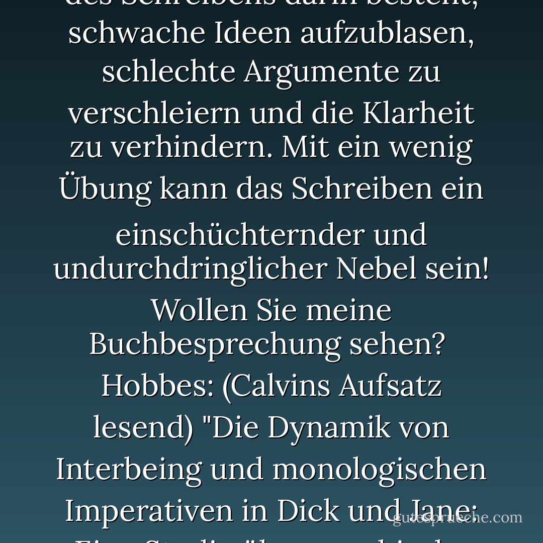 Calvin: Früher habe ich Schreibaufgaben gehasst, aber jetzt mache ich sie gerne. Ich habe erkannt, dass der Zweck des Schreibens darin besteht, schwache Ideen aufzublasen, schlechte Argumente zu verschleiern und die Klarheit zu verhindern. Mit ein wenig Übung kann das Schreiben ein einschüchternder und undurchdringlicher Nebel sein! Wollen Sie meine Buchbesprechung sehen? <br />Hobbes: (Calvins Aufsatz lesend) "Die Dynamik von Interbeing und monologischen Imperativen in Dick und Jane: Eine Studie über psychische transrelationale Geschlechtermodi." <br />Calvin: Academia, ich komme! - Bill Watterson<