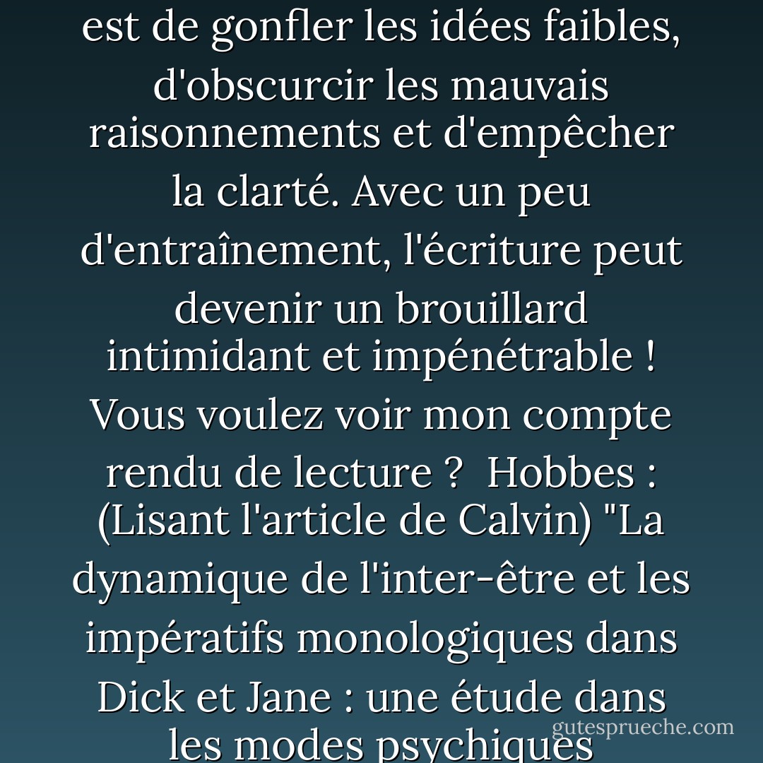 Calvin : Avant, je détestais les travaux d'écriture, mais maintenant je les apprécie. J'ai compris que le but de l'écriture est de gonfler les idées faibles, d'obscurcir les mauvais raisonnements et d'empêcher la clarté. Avec un peu d'entraînement, l'écriture peut devenir un brouillard intimidant et impénétrable ! Vous voulez voir mon compte rendu de lecture ? <br />Hobbes : (Lisant l'article de Calvin) "La dynamique de l'inter-être et les impératifs monologiques dans Dick et Jane : une étude dans les modes psychiques transrelationnels de genre." <br />Calvin : Academia, here I come ! - Bill Watterson