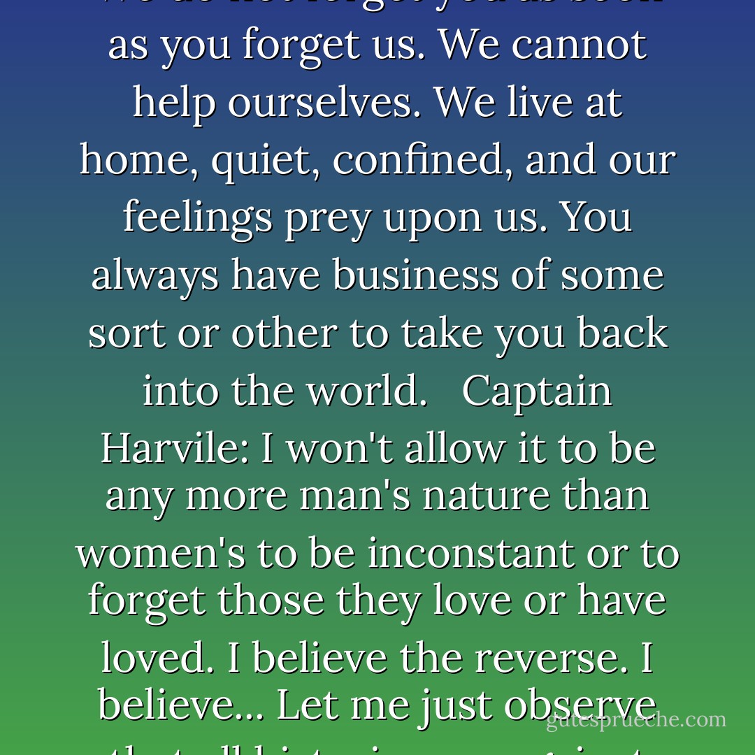 Captain Harvile: Poor Phoebe, she would not have forgotten him so soon. It was not in her nature. <br /><br />Anne Elliot: It would not be in the nature of any woman who truly loved. <br /><br />Captain Harvile: Do you claim that for your sex? <br /><br />Anne Elliot: We do not forget you as soon as you forget us. We cannot help ourselves. We live at home, quiet, confined, and our feelings prey upon us. You always have business of some sort or other to take you back into the world. <br /><br />Captain Harvile: I won't allow it to be any more man's nature than women's to be inconstant or to forget those they love or have loved. I believe the reverse. I believe... Let me just observe that all histories are against you, all stories, prose, and verse. I do not think I ever opened a book in my life which did not have something to say on women's fickleness. <br /><br />Anne Elliot: But they were all written by men.  - Jane Austen