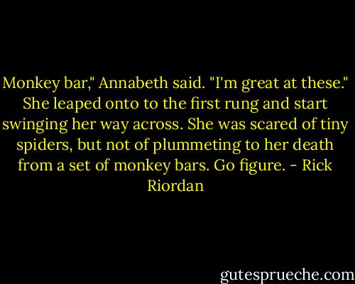 Monkey bar," Annabeth said. "I'm great at these." She leaped onto to the first rung and start swinging her way across. She was scared of tiny spiders, but not of plummeting to her death from a set of monkey bars. Go figure. - Rick Riordan
