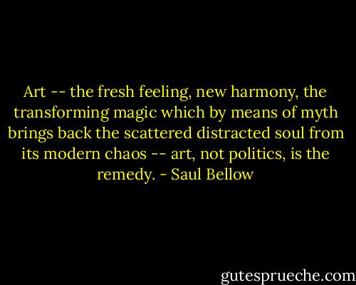 Art -- the fresh feeling, new harmony, the transforming magic which by means of myth brings back the scattered distracted soul from its modern chaos -- art, not politics, is the remedy. - Saul Bellow