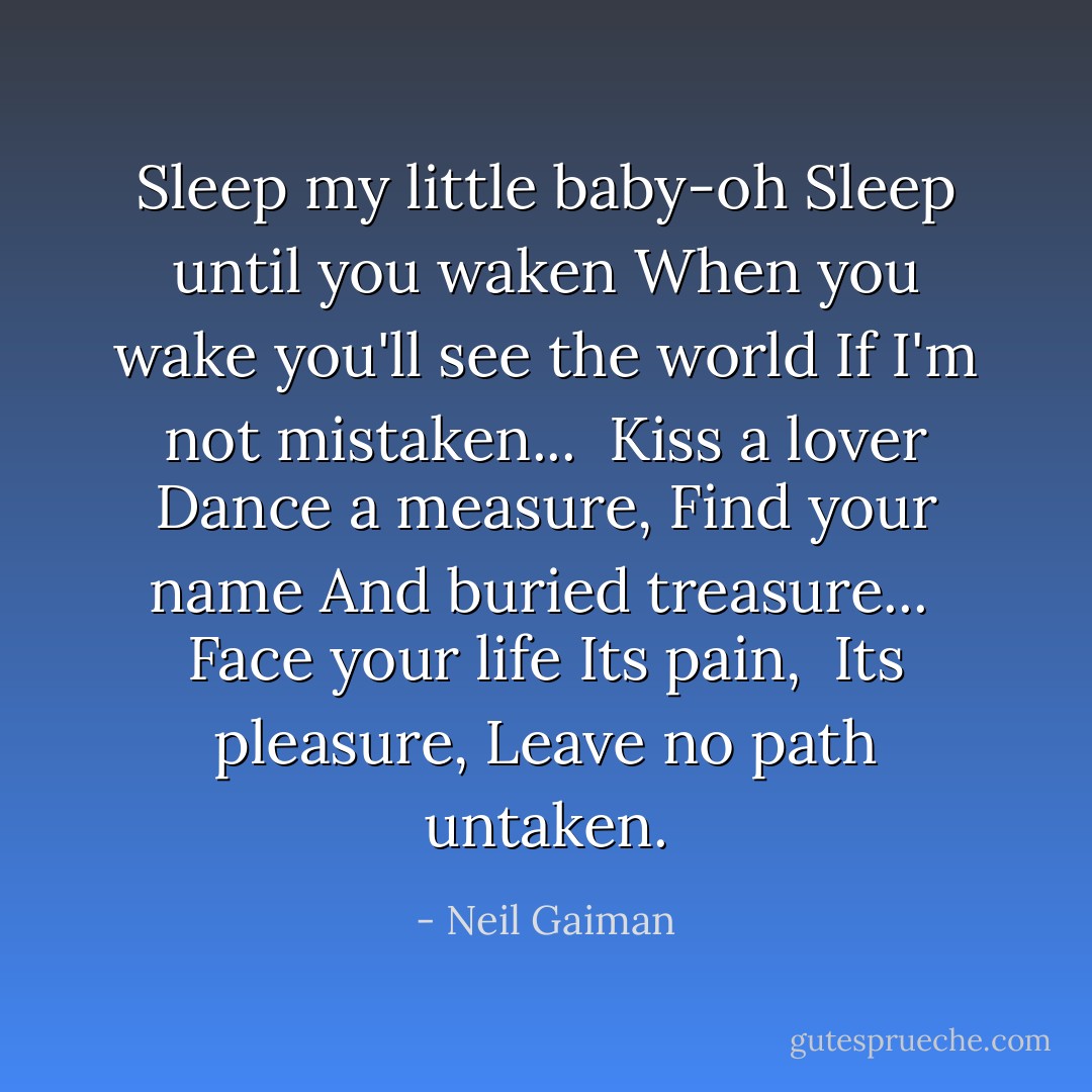Sleep my little baby-oh<br />Sleep until you waken<br />When you wake you'll see the world<br />If I'm not mistaken...<br /><br />Kiss a lover<br />Dance a measure,<br />Find your name<br />And buried treasure...<br /><br />Face your life<br />Its pain, <br />Its pleasure,<br />Leave no path untaken. - Neil Gaiman