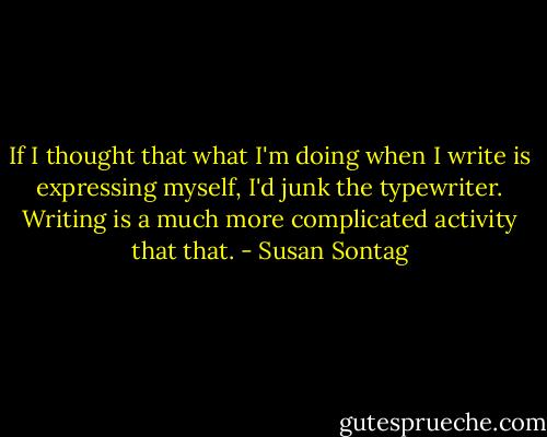 If I thought that what I'm doing when I write is expressing myself, I'd junk the typewriter. Writing is a much more complicated activity that that. - Susan Sontag