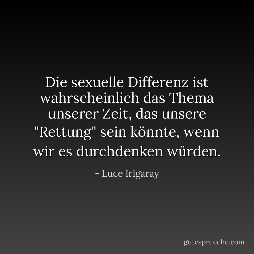 Die sexuelle Differenz ist wahrscheinlich das Thema unserer Zeit, das unsere "Rettung" sein könnte, wenn wir es durchdenken würden. - Luce Irigaray<