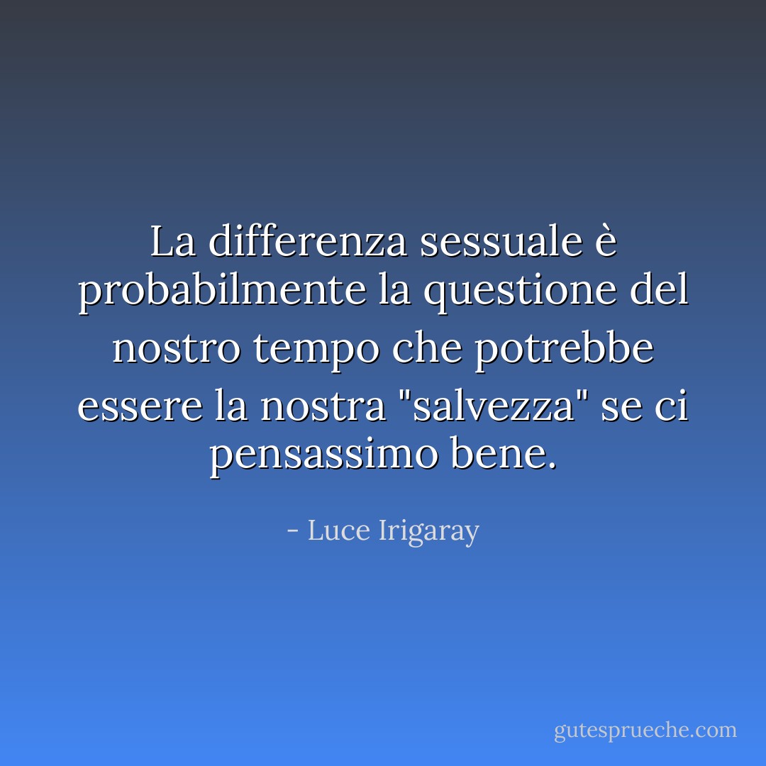 La differenza sessuale è probabilmente la questione del nostro tempo che potrebbe essere la nostra "salvezza" se ci pensassimo bene. - Luce Irigaray
