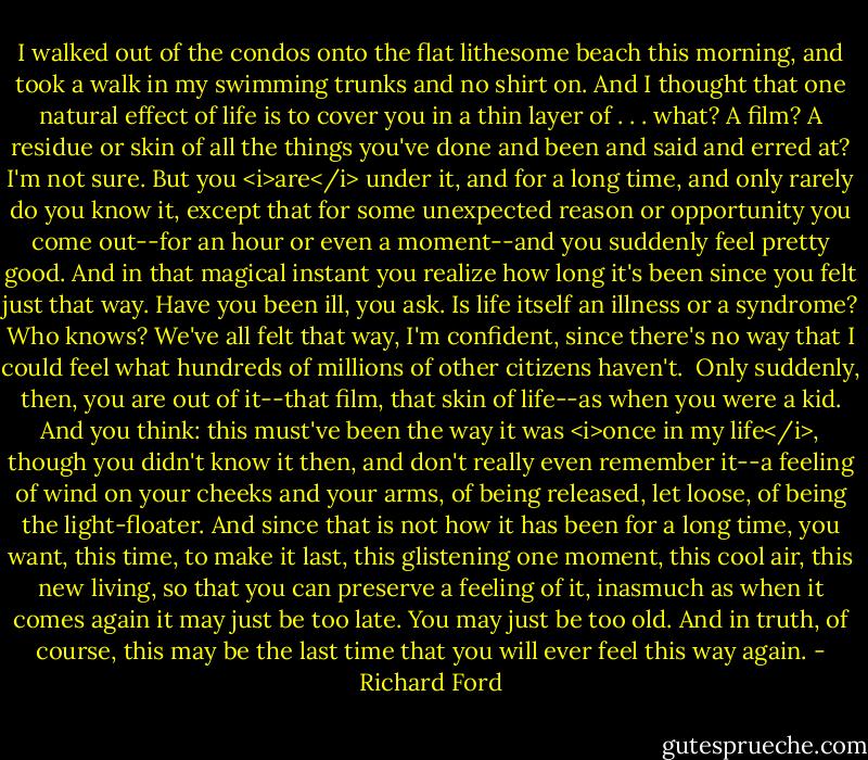 I walked out of the condos onto the flat lithesome beach this morning, and took a walk in my swimming trunks and no shirt on. And I thought that one natural effect of life is to cover you in a thin layer of . . . what? A film? A residue or skin of all the things you've done and been and said and erred at? I'm not sure. But you <i>are</i> under it, and for a long time, and only rarely do you know it, except that for some unexpected reason or opportunity you come out--for an hour or even a moment--and you suddenly feel pretty good. And in that magical instant you realize how long it's been since you felt just that way. Have you been ill, you ask. Is life itself an illness or a syndrome? Who knows? We've all felt that way, I'm confident, since there's no way that I could feel what hundreds of millions of other citizens haven't.<br /><br />Only suddenly, then, you are out of it--that film, that skin of life--as when you were a kid. And you think: this must've been the way it was <i>once in my life</i>, though you didn't know it then, and don't really even remember it--a feeling of wind on your cheeks and your arms, of being released, let loose, of being the light-floater. And since that is not how it has been for a long time, you want, this time, to make it last, this glistening one moment, this cool air, this new living, so that you can preserve a feeling of it, inasmuch as when it comes again it may just be too late. You may just be too old. And in truth, of course, this may be the last time that you will ever feel this way again. - Richard Ford