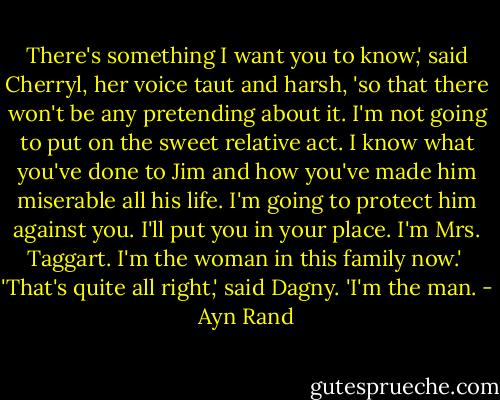 There's something I want you to know,' said Cherryl, her voice taut and harsh, 'so that there won't be any pretending about it. I'm not going to put on the sweet relative act. I know what you've done to Jim and how you've made him miserable all his life. I'm going to protect him against you. I'll put you in your place. I'm Mrs. Taggart. I'm the woman in this family now.'<br /><br />'That's quite all right,' said Dagny. 'I'm the man. - Ayn Rand