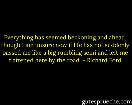 Everything has seemed beckoning and ahead, though I am unsure now if life has not suddenly passed me like a big rumbling semi and left me flattened here by the road. - Richard Ford