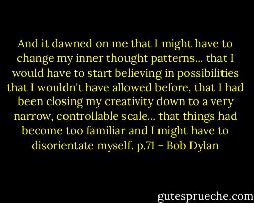 And it dawned on me that I might have to change my inner thought patterns... that I would have to start believing in possibilities that I wouldn't have allowed before, that I had been closing my creativity down to a very narrow, controllable scale... that things had become too familiar and I might have to disorientate myself. p.71 - Bob Dylan