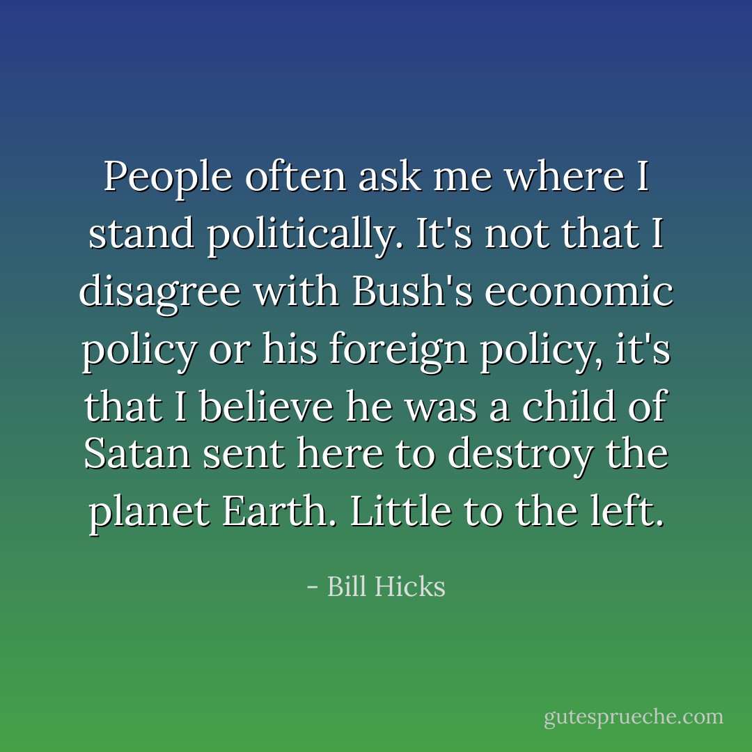 People often ask me where I stand politically. It's not that I disagree with Bush's economic policy or his foreign policy, it's that I believe he was a child of Satan sent here to destroy the planet Earth. Little to the left. - Bill Hicks