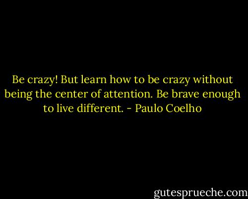 Be crazy! But learn how to be crazy without being the center of attention. Be brave enough to live different. - Paulo Coelho