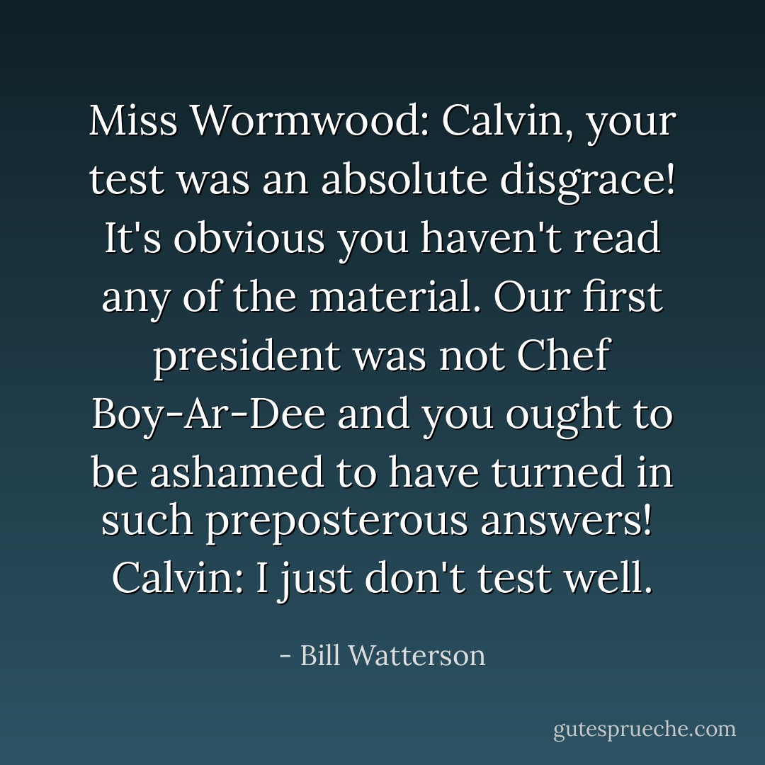 Miss Wormwood: Calvin, your test was an absolute disgrace! It's obvious you haven't read any of the material. Our first president was not Chef Boy-Ar-Dee and you ought to be ashamed to have turned in such preposterous answers! <br />Calvin: I just don't test well. - Bill Watterson