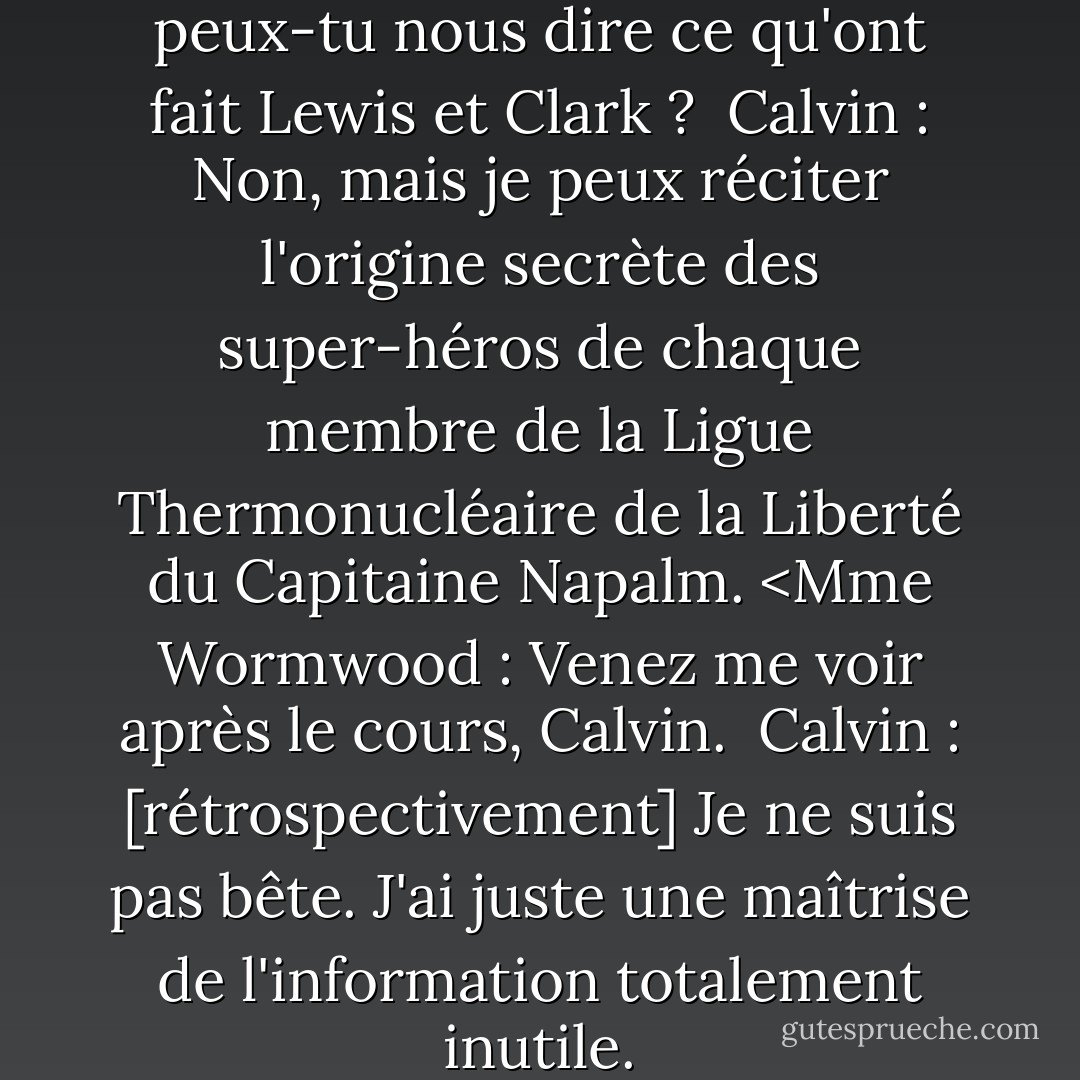 Mme Wormwood : Calvin, peux-tu nous dire ce qu'ont fait Lewis et Clark ? <br />Calvin : Non, mais je peux réciter l'origine secrète des super-héros de chaque membre de la Ligue Thermonucléaire de la Liberté du Capitaine Napalm. <Mme Wormwood : Venez me voir après le cours, Calvin. <br />Calvin : [rétrospectivement] Je ne suis pas bête. J'ai juste une maîtrise de l'information totalement inutile. - Bill Watterson