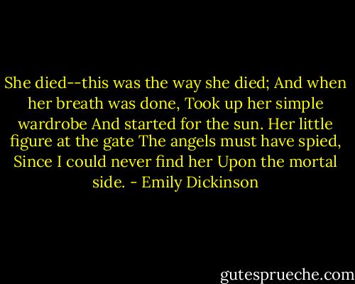 She died--this was the way she died;<br />And when her breath was done,<br />Took up her simple wardrobe<br />And started for the sun.<br />Her little figure at the gate<br />The angels must have spied,<br />Since I could never find her<br />Upon the mortal side. - Emily Dickinson
