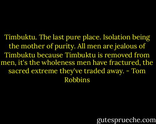 Timbuktu. The last pure place. Isolation being the mother of purity. All men are jealous of Timbuktu because Timbuktu is removed from men, it's the wholeness men have fractured, the sacred extreme they've traded away. - Tom Robbins