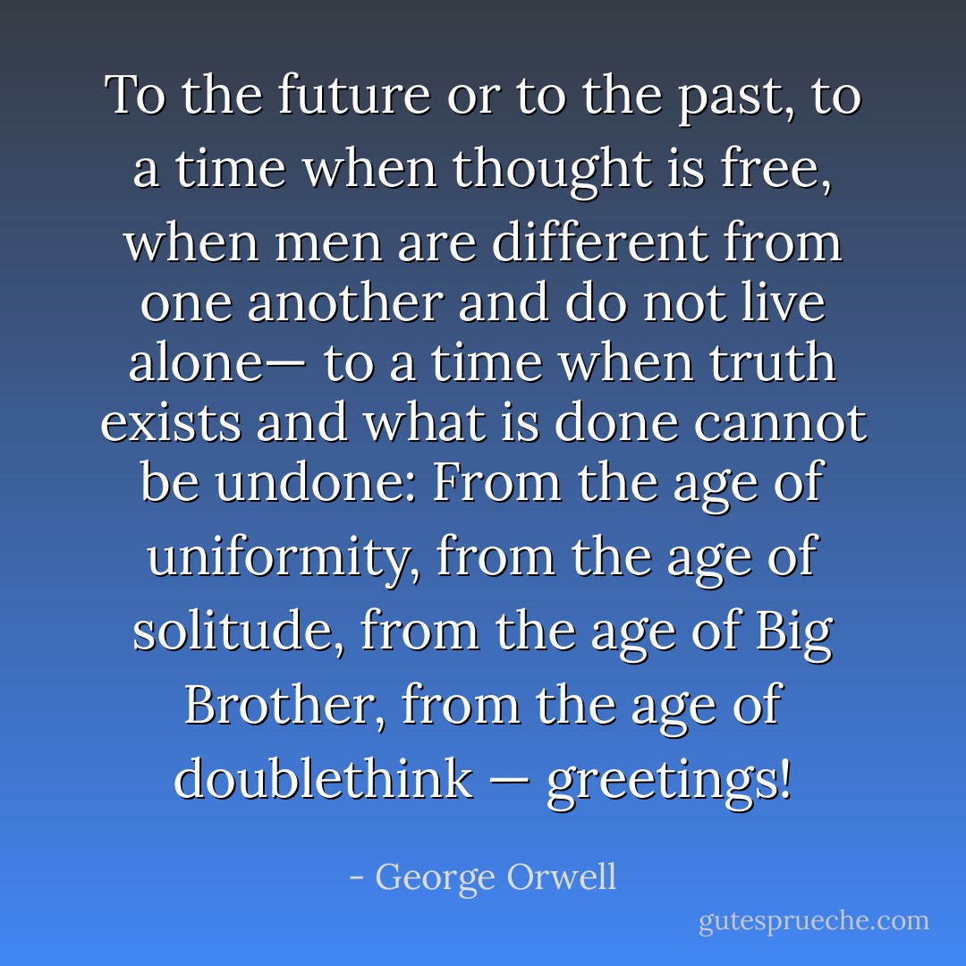 To the future or to the past, to a time when thought is free, when men are different from one another and do not live alone— to a time when truth exists and what is done cannot be undone: From the age of uniformity, from the age of solitude, from the age of Big Brother, from the age of doublethink — greetings! - George Orwell