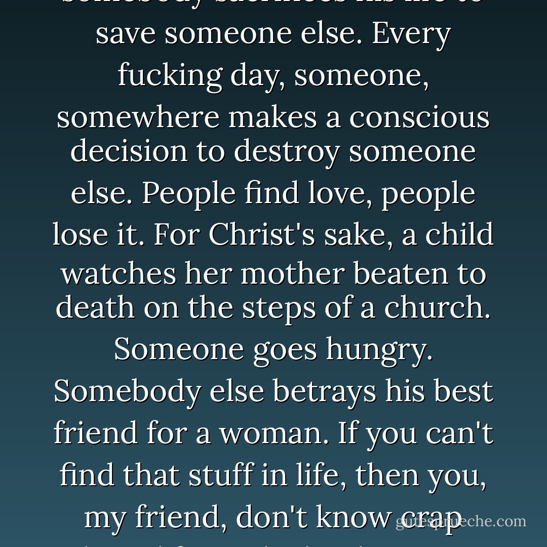 Nothing happens in the world? Are you out of your fucking mind? People are murdered every day. There's genocide, war, corruption. Every fucking day, somewhere in the world, somebody sacrifices his life to save someone else. Every fucking day, someone, somewhere makes a conscious decision to destroy someone else. People find love, people lose it. For Christ's sake, a child watches her mother beaten to death on the steps of a church. Someone goes hungry. Somebody else betrays his best friend for a woman. If you can't find that stuff in life, then you, my friend, don't know crap about life. And why the FUCK are you wasting my two precious hours with your movie? I don't have any use for it. I don't have any bloody use for it. - Charlie Kaufman