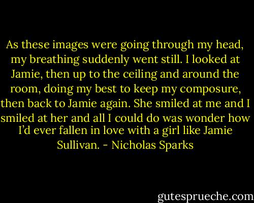 As these images were going through my head, my breathing suddenly went still. I looked at Jamie, then up to the ceiling and around the room, doing my best to keep my composure, then back to Jamie again. She smiled at me and I smiled at her and all I could do was wonder how I’d ever fallen in love with a girl like Jamie Sullivan. - Nicholas Sparks
