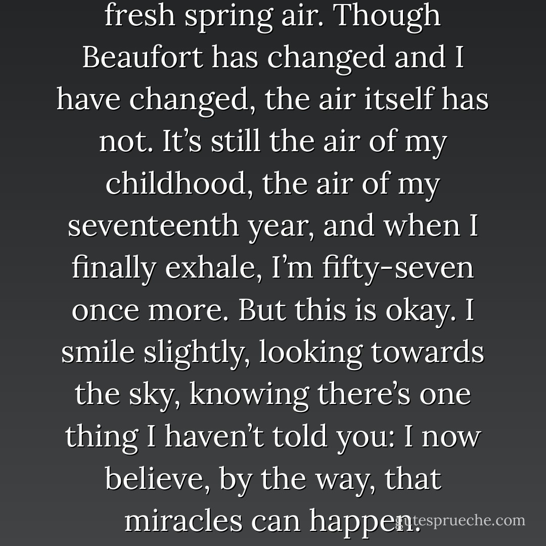 I breathe deeply, taking in the fresh spring air. Though Beaufort has changed and I have changed, the air itself has not. It’s still the air of my childhood, the air of my seventeenth year, and when I finally exhale, I’m fifty-seven once more. But this is okay. I smile slightly, looking towards the sky, knowing there’s one thing I haven’t told you: I now believe, by the way, that miracles can happen. - Nicholas Sparks