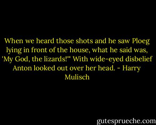 When we heard those shots and he saw Ploeg lying in front of the house, what he said was, 'My God, the lizards!'"<br />With wide-eyed disbelief Anton looked out over her head. - Harry Mulisch