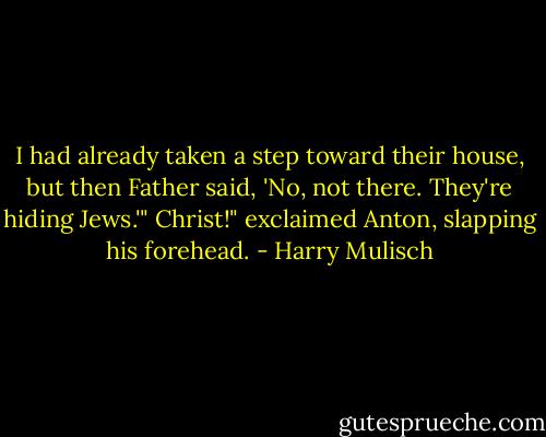 I had already taken a step toward their house, but then Father said, 'No, not there. They're hiding Jews.'"<br />Christ!" exclaimed Anton, slapping his forehead. - Harry Mulisch