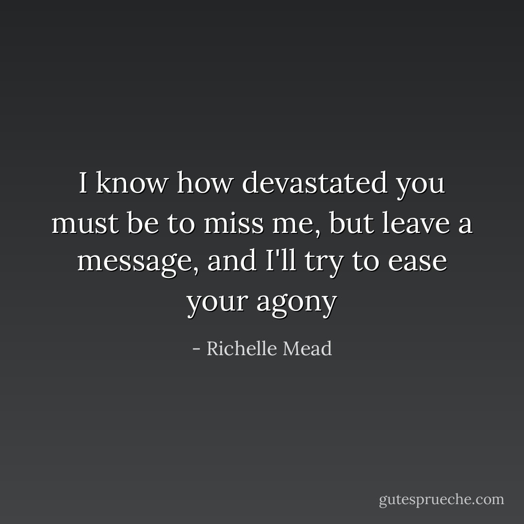 I know how devastated you must be to miss me, but leave a message, and I'll try to ease your agony - Richelle Mead