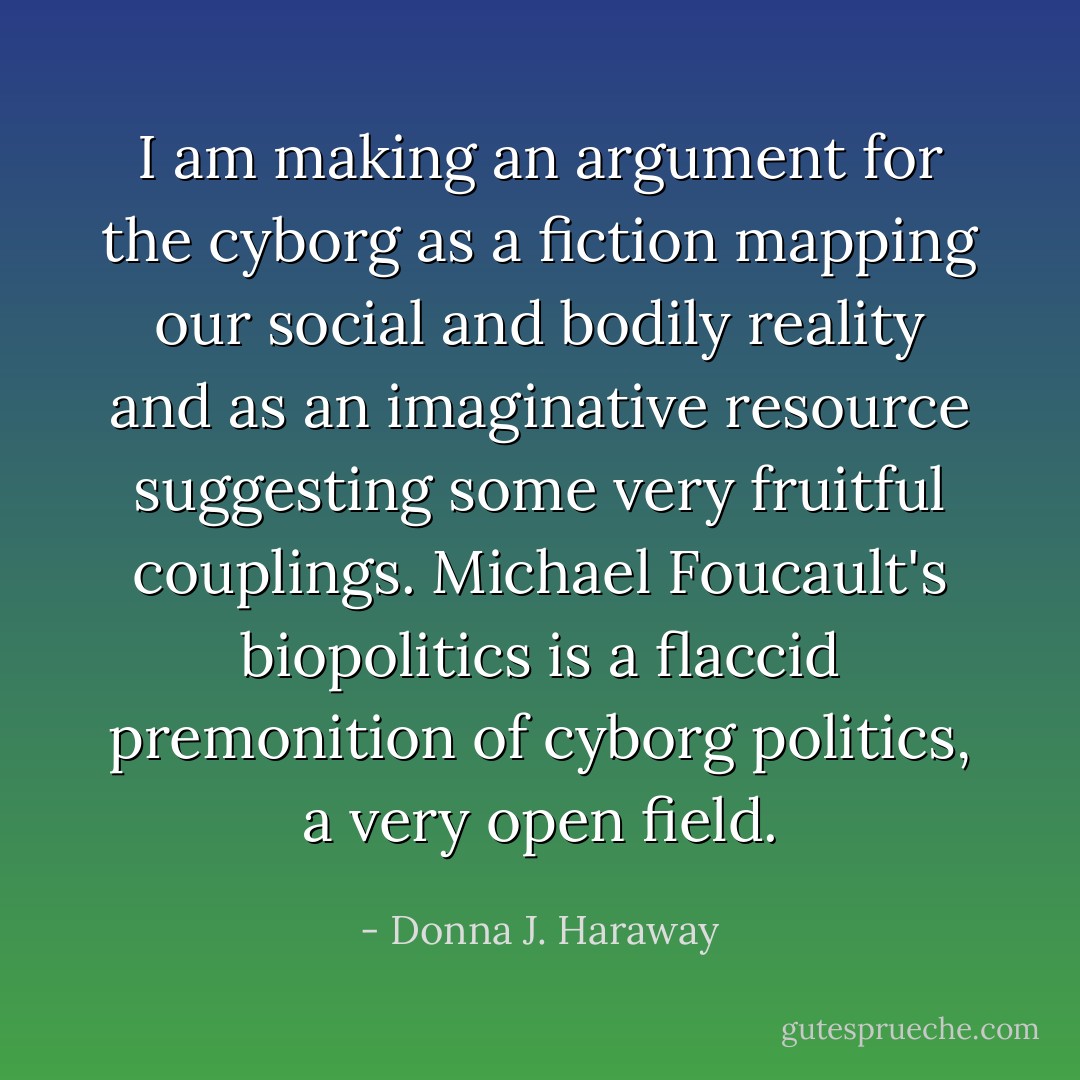I am making an argument for the cyborg as a fiction mapping our social and bodily reality and as an imaginative resource suggesting some very fruitful couplings. Michael Foucault's biopolitics is a flaccid premonition of cyborg politics, a very open field. - Donna J. Haraway