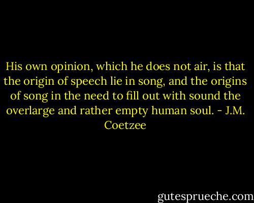 His own opinion, which he does not air, is that the origin of speech lie in song, and the origins of song in the need to fill out with sound the overlarge and rather empty human soul. - J.M. Coetzee