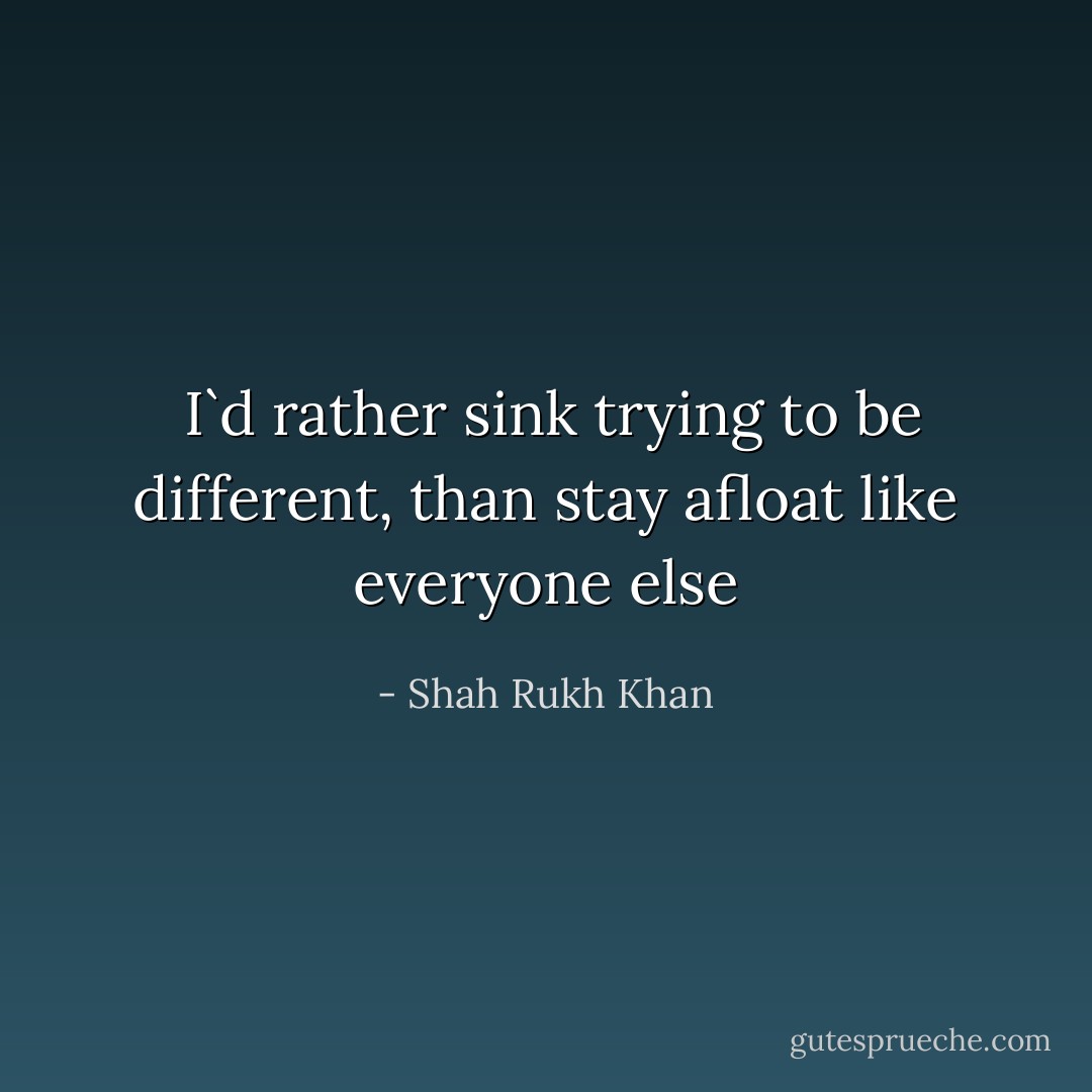  I`d rather sink trying to be different, than stay afloat like everyone else - Shah Rukh Khan