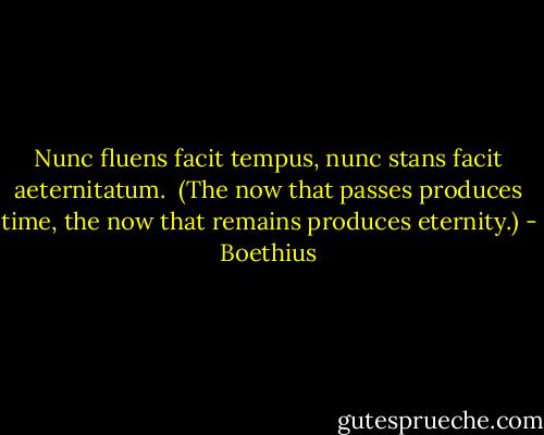 Nunc fluens facit tempus,<br />nunc stans facit aeternitatum.<br /><br />(The now that passes produces time, the now that remains produces eternity.) - Boethius