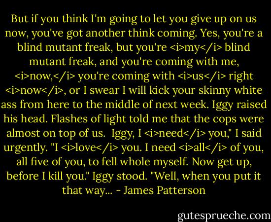 But if you think I'm going to let you give up on us now, you've got another think coming. Yes, you're a blind mutant freak, but you're <i>my</i> blind mutant freak, and you're coming with me, <i>now,</i> you're coming with <i>us</i> right <i>now</i>, or I swear I will kick your skinny white ass from here to the middle of next week.<br />Iggy raised his head. Flashes of light told me that the cops were almost on top of us. <br />Iggy, I <i>need</i> you," I said urgently. "I <i>love</i> you. I need <i>all</i> of you, all five of you, to fell whole myself. Now get up, before I kill you."<br />Iggy stood. "Well, when you put it that way... - James Patterson