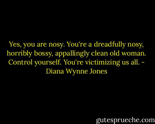 Yes, you are nosy. You're a dreadfully nosy, horribly bossy, appallingly clean old woman. Control yourself. You're victimizing us all. - Diana Wynne Jones