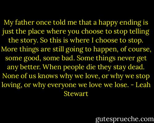 My father once told me that a happy ending is just the place where you choose to stop telling the story. So this is where I choose to stop. More things are still going to happen, of course, some good, some bad. Some things never get any better. When people die they stay dead. None of us knows why we love, or why we stop loving, or why everyone we love we lose. - Leah Stewart