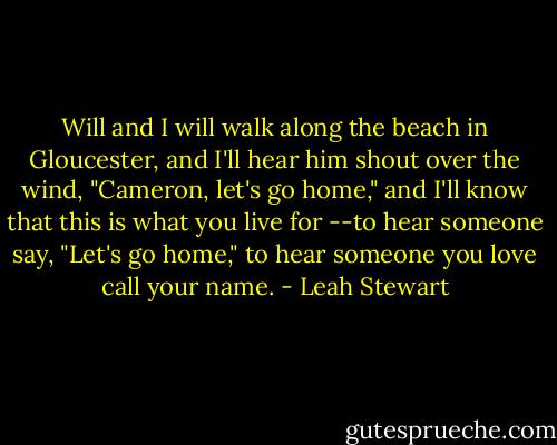 Will and I will walk along the beach in Gloucester, and I'll hear him shout over the wind, "Cameron, let's go home," and I'll know that this is what you live for --to hear someone say, "Let's go home," to hear someone you love call your name. - Leah Stewart