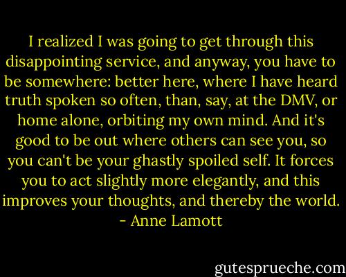 I realized I was going to get through this disappointing service, and anyway, you have to be somewhere: better here, where I have heard truth spoken so often, than, say, at the DMV, or home alone, orbiting my own mind. And it's good to be out where others can see you, so you can't be your ghastly spoiled self. It forces you to act slightly more elegantly, and this improves your thoughts, and thereby the world. - Anne Lamott