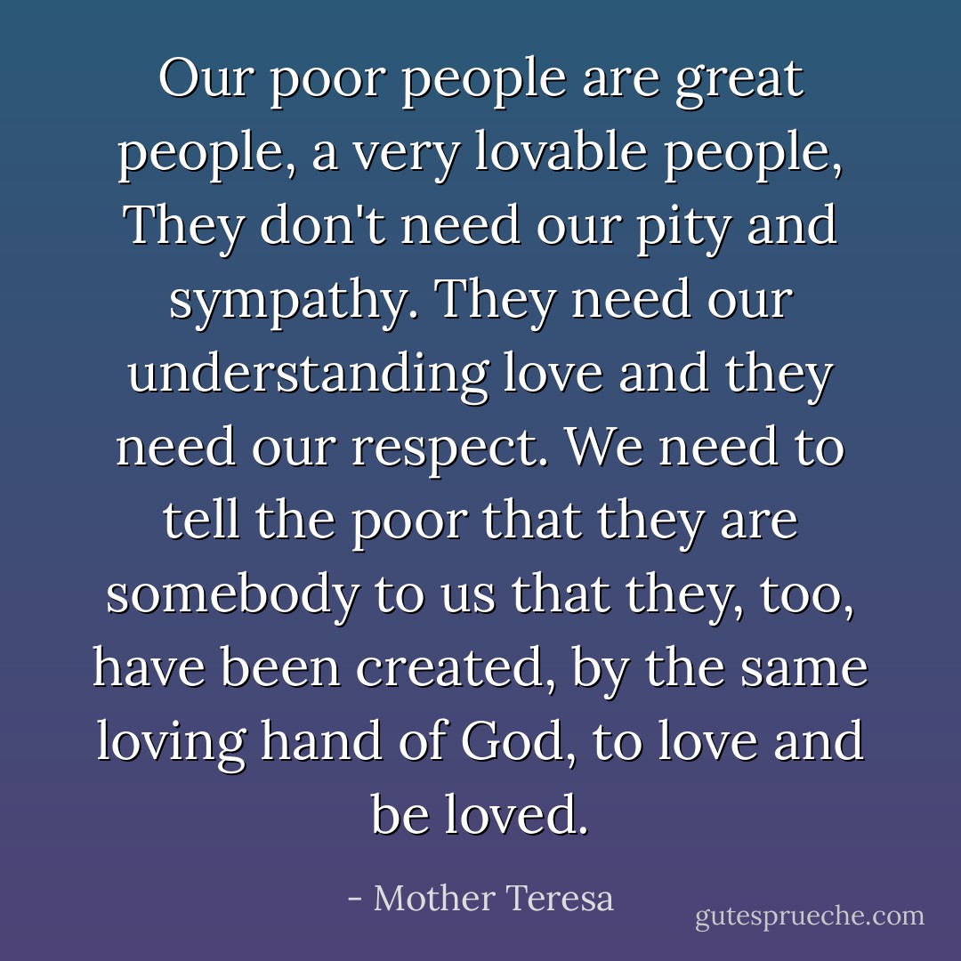 Our poor people are great people, a very lovable people, They don't need our pity and sympathy. They need our understanding love and they need our respect. We need to tell the poor that they are somebody to us that they, too, have been created, by the same loving hand of God, to love and be loved. - Mother Teresa