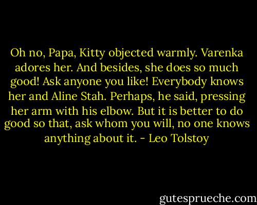 Oh no, Papa, Kitty objected warmly. Varenka adores her. And besides, she does so much good! Ask anyone you like! Everybody knows her and Aline Stah. Perhaps, he said, pressing her arm with his elbow. But it is better to do good so that, ask whom you will, no one knows anything about it. - Leo Tolstoy