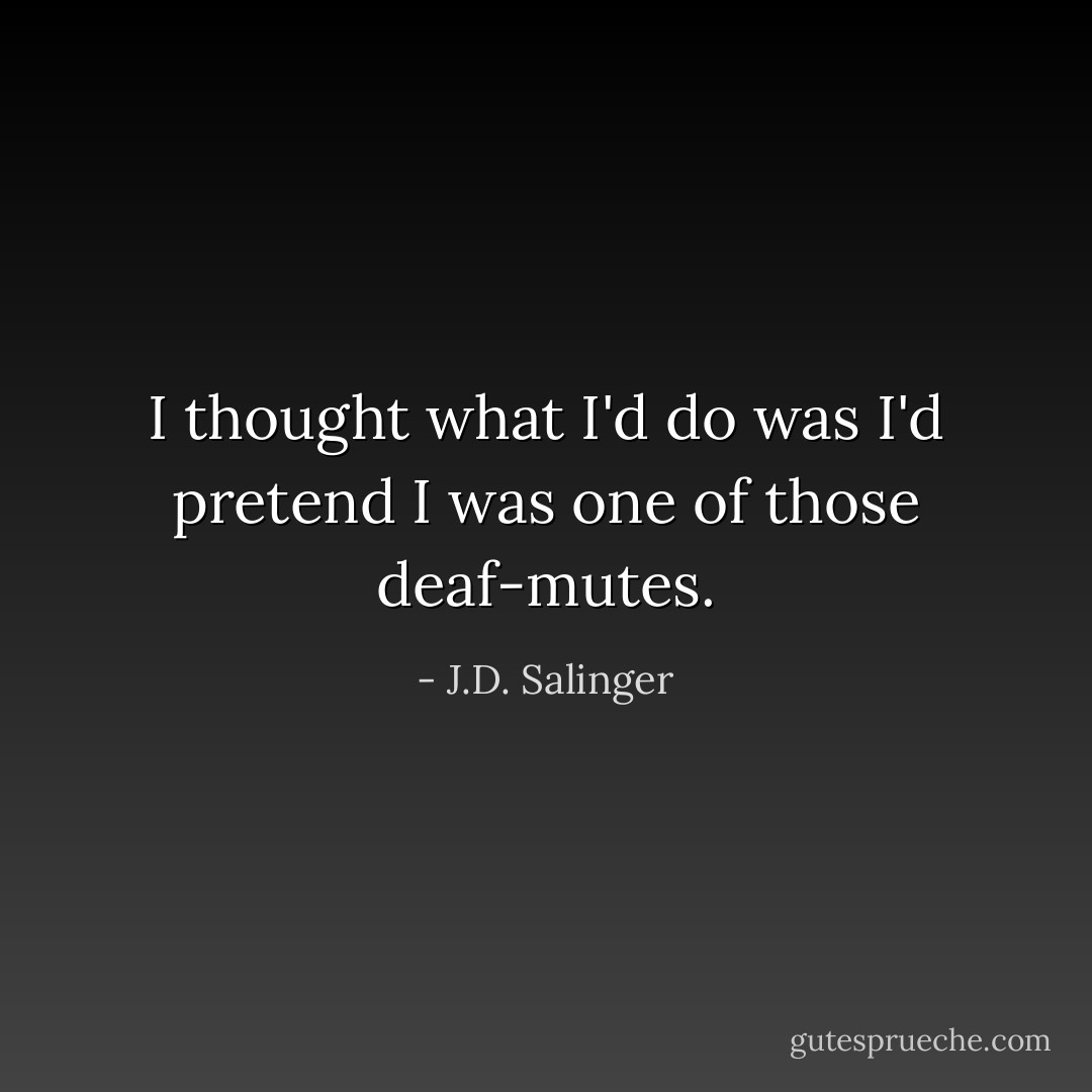 I thought what I'd do was I'd pretend I was one of those deaf-mutes. - J.D. Salinger