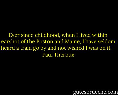 Ever since childhood, when I lived within earshot of the Boston and Maine, I have seldom heard a train go by and not wished I was on it. - Paul Theroux