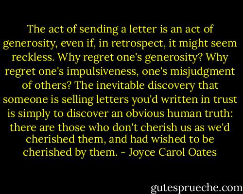 The act of sending a letter is an act of generosity, even if, in retrospect, it might seem reckless. Why regret one's generosity? Why regret one's impulsiveness, one's misjudgment of others? The inevitable discovery that someone is selling letters you'd written in trust is simply to discover an obvious human truth: there are those who don't cherish us as we'd cherished them, and had wished to be cherished by them. - Joyce Carol Oates