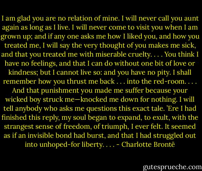 I am glad you are no relation of mine. I will never call you aunt again as long as I live. I will never come to visit you when I am grown up; and if any one asks me how I liked you, and how you treated me, I will say the very thought of you makes me sick, and that you treated me with miserable cruelty. . . . You think I have no feelings, and that I can do without one bit of love or kindness; but I cannot live so: and you have no pity. I shall remember how you thrust me back . . . into the red-room. . . . And that punishment you made me suffer because your wicked boy struck me—knocked me down for nothing. I will tell anybody who asks me questions this exact tale. ’Ere I had finished this reply, my soul began to expand, to exult, with the strangest sense of freedom, of triumph, I ever felt. It seemed as if an invisible bond had burst, and that I had struggled out into unhoped-for liberty. . . . - Charlotte Brontë