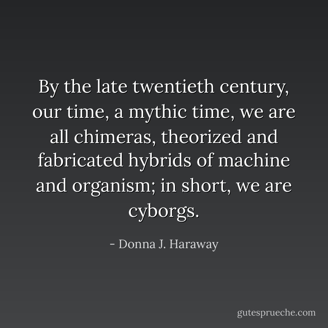 By the late twentieth century, our time, a mythic time, we are all chimeras, theorized and fabricated hybrids of machine and organism; in short, we are cyborgs. - Donna J. Haraway
