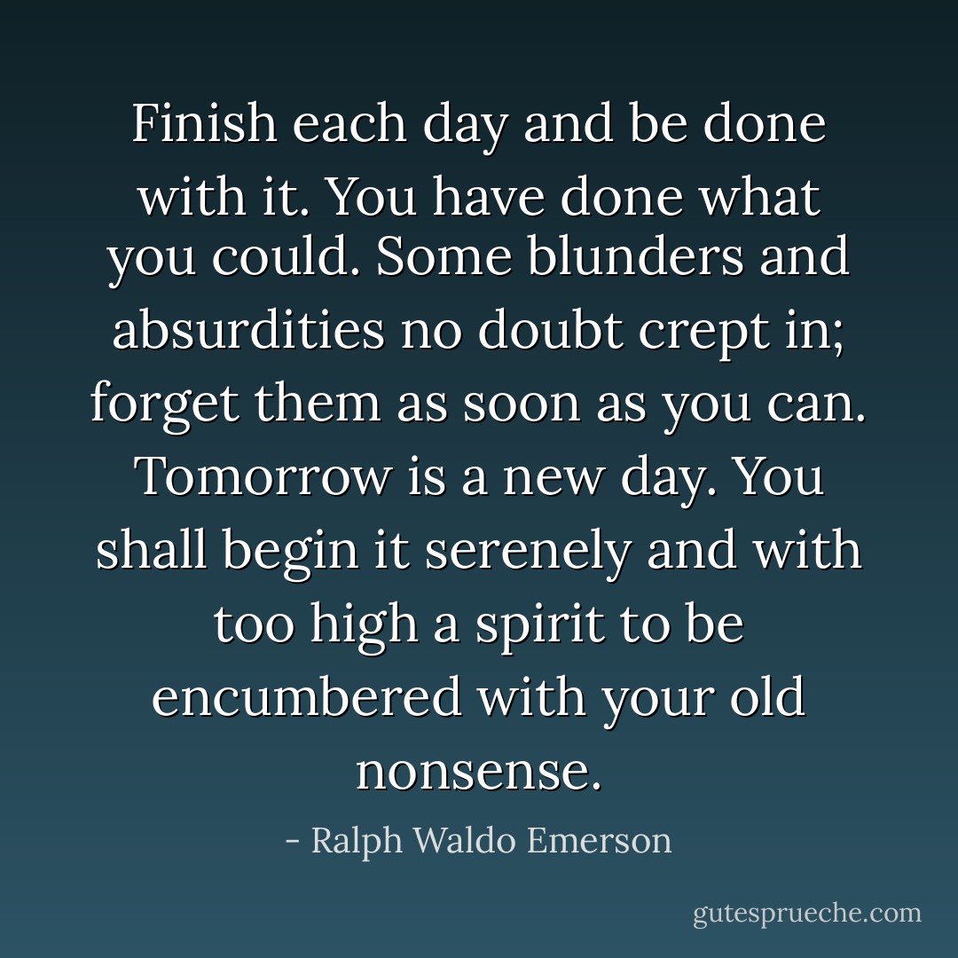 Finish each day and be done with it. You have done what you could. Some blunders and absurdities no doubt crept in; forget them as soon as you can. Tomorrow is a new day. You shall begin it serenely and with too high a spirit to be encumbered with your old nonsense. - Ralph Waldo Emerson