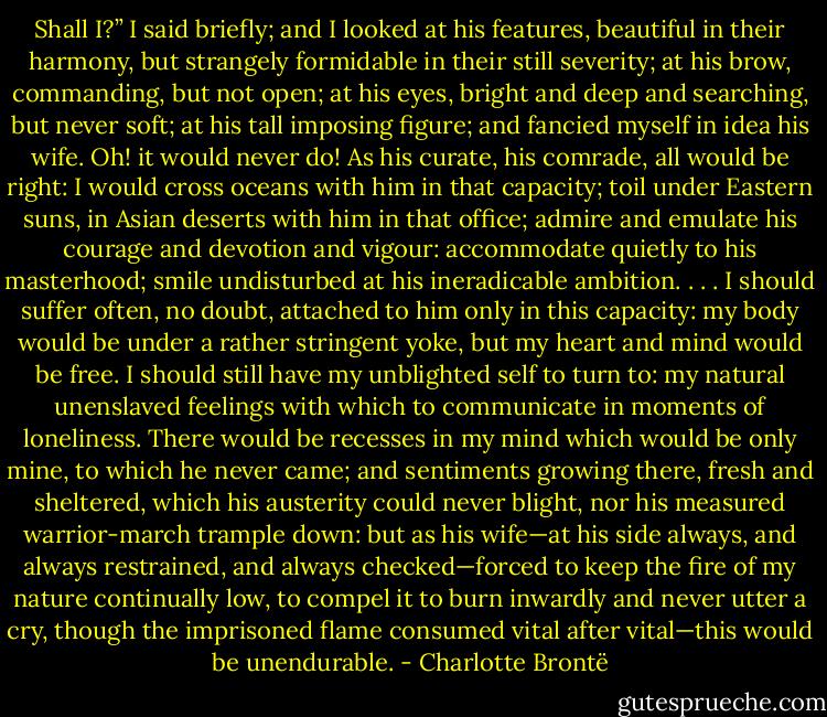Shall I?” I said briefly; and I looked at his features, beautiful in their harmony, but strangely formidable in their still severity; at his brow, commanding, but not open; at his eyes, bright and deep and searching, but never soft; at his tall imposing figure; and fancied myself in idea his wife. Oh! it would never do! As his curate, his comrade, all would be right: I would cross oceans with him in that capacity; toil under Eastern suns, in Asian deserts with him in that office; admire and emulate his courage and devotion and vigour: accommodate quietly to his masterhood; smile undisturbed at his ineradicable ambition. . . . I should suffer often, no doubt, attached to him only in this capacity: my body would be under a rather stringent yoke, but my heart and mind would be free. I should still have my unblighted self to turn to: my natural unenslaved feelings with which to communicate in moments of loneliness. There would be recesses in my mind which would be only mine, to which he never came; and sentiments growing there, fresh and sheltered, which his austerity could never blight, nor his measured warrior-march trample down: but as his wife—at his side always, and always restrained, and always checked—forced to keep the fire of my nature continually low, to compel it to burn inwardly and never utter a cry, though the imprisoned flame consumed vital after vital—this would be unendurable. - Charlotte Brontë