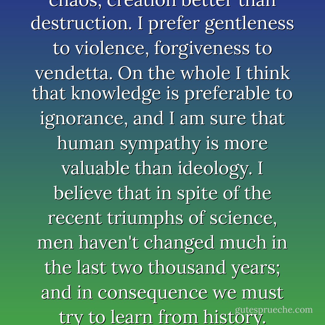 I believe order is better than chaos, creation better than destruction. I prefer gentleness to violence, forgiveness to vendetta. On the whole I think that knowledge is preferable to ignorance, and I am sure that human sympathy is more valuable than ideology. I believe that in spite of the recent triumphs of science, men haven't changed much in the last two thousand years; and in consequence we must try to learn from history. - Kenneth  Clark