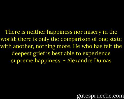 There is neither happiness nor misery in the world; there is only the comparison of one state with another, nothing more. He who has felt the deepest grief is best able to experience supreme happiness. - Alexandre Dumas