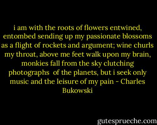i am with the roots<br />of flowers<br />entwined, entombed<br />sending up my passionate blossoms<br />as a flight of rockets<br />and argument;<br />wine churls my throat,<br />above me<br />feet walk upon my brain, monkies fall from the sky<br />clutching photographs <br />of the planets,<br />but i seek only music<br />and the leisure<br />of my pain - Charles Bukowski