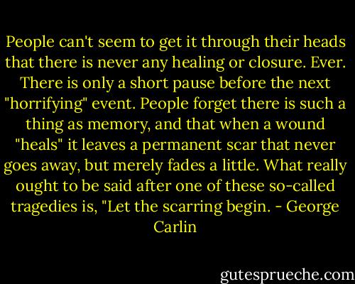 People can't seem to get it through their heads that there is never any healing or closure. Ever. There is only a short pause before the next "horrifying" event. People forget there is such a thing as memory, and that when a wound "heals" it leaves a permanent scar that never goes away, but merely fades a little. What really ought to be said after one of these so-called tragedies is, "Let the scarring begin. - George Carlin